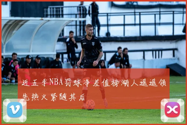 近五季NBA罚球净差值榜湖人遥遥领先热火紧随其后