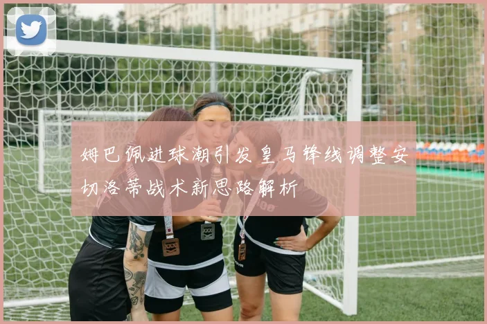 姆巴佩进球潮引发皇马锋线调整安切洛蒂战术新思路解析