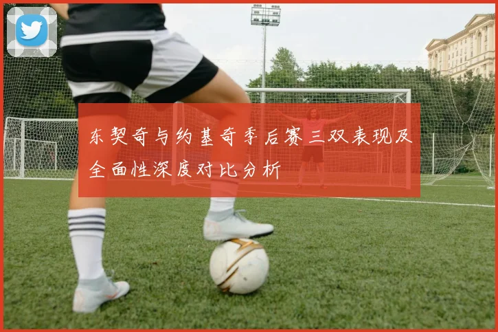 东契奇与约基奇季后赛三双表现及全面性深度对比分析