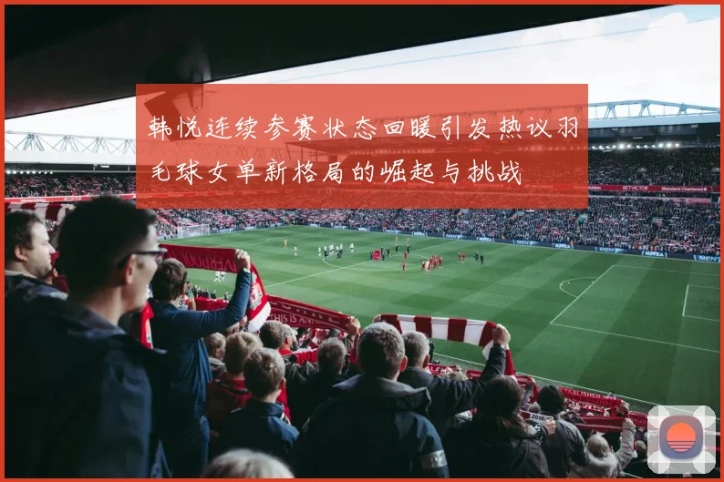 韩悦连续参赛状态回暖引发热议羽毛球女单新格局的崛起与挑战