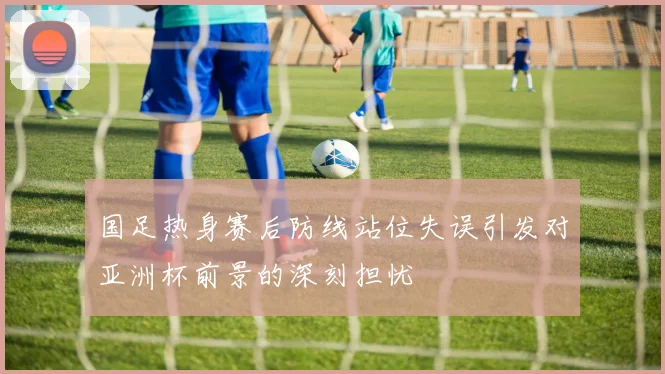 国足热身赛后防线站位失误引发对亚洲杯前景的深刻担忧