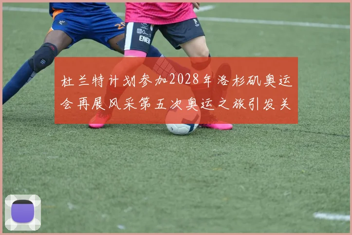 杜兰特计划参加2028年洛杉矶奥运会再展风采第五次奥运之旅引发关注