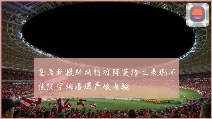 皇马新援科纳特对阵英格兰表现不佳防守端遭遇严峻考验