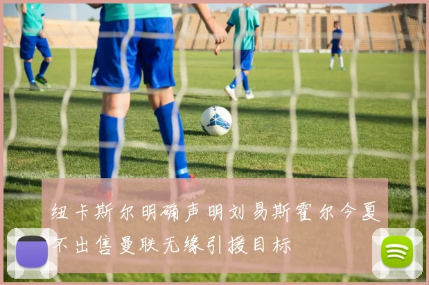 纽卡斯尔明确声明刘易斯霍尔今夏不出售曼联无缘引援目标