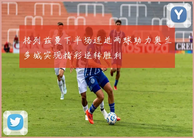 格列兹曼下半场连进两球助力奥兰多城实现精彩逆转胜利