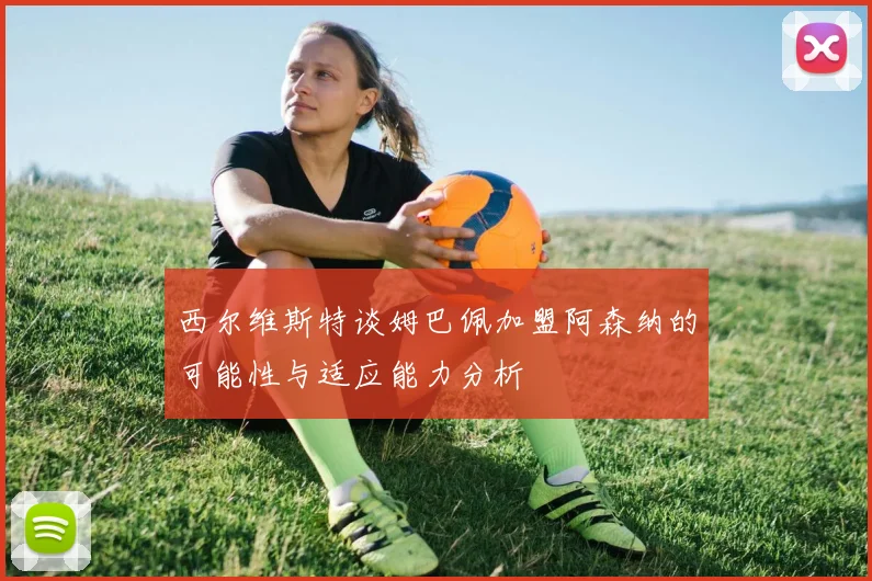 西尔维斯特谈姆巴佩加盟阿森纳的可能性与适应能力分析