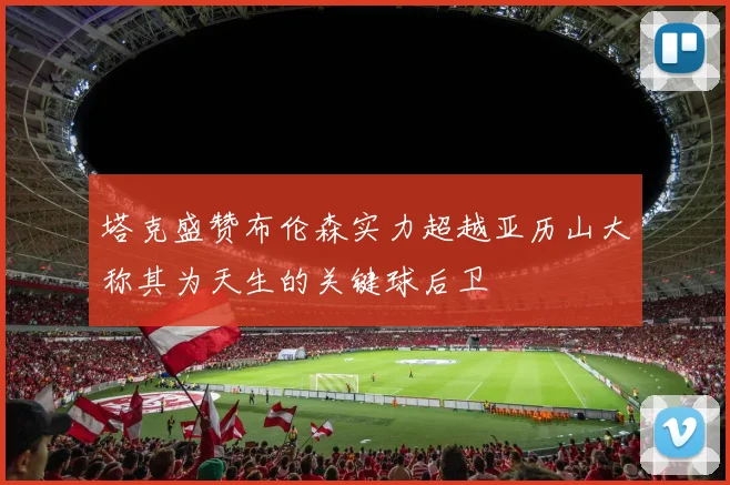 塔克盛赞布伦森实力超越亚历山大称其为天生的关键球后卫